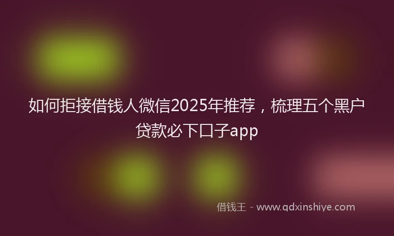如何拒接借钱人微信2025年推荐，梳理五个黑户贷款必下口子app