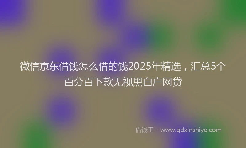 微信京东借钱怎么借的钱2025年精选，汇总5个百分百下款无视黑白户网贷