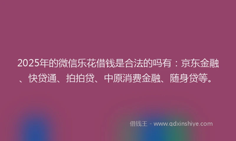 2025年的微信乐花借钱是合法的吗有：京东金融、快贷通、拍拍贷、中原消费金融、随身贷等。