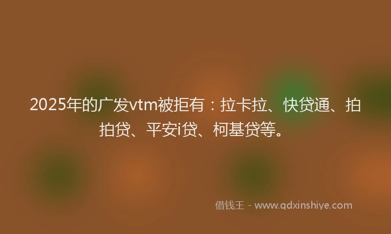 2025年的广发vtm被拒有：拉卡拉、快贷通、拍拍贷、平安i贷、柯基贷等。
