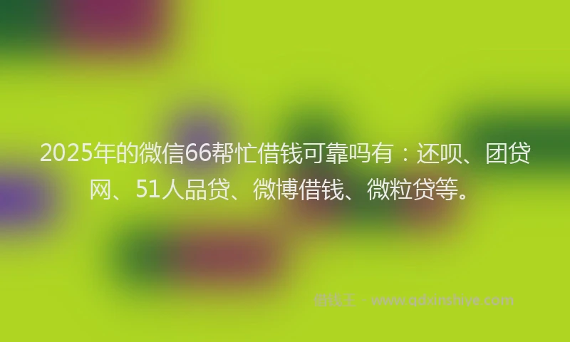2025年的微信66帮忙借钱可靠吗有：还呗、团贷网、51人品贷、微博借钱、微粒贷等。