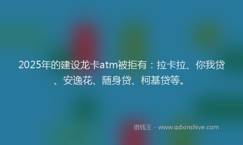 2025年的建设龙卡atm被拒有：拉卡拉、你我贷、安逸花、随身贷、柯基贷等。
