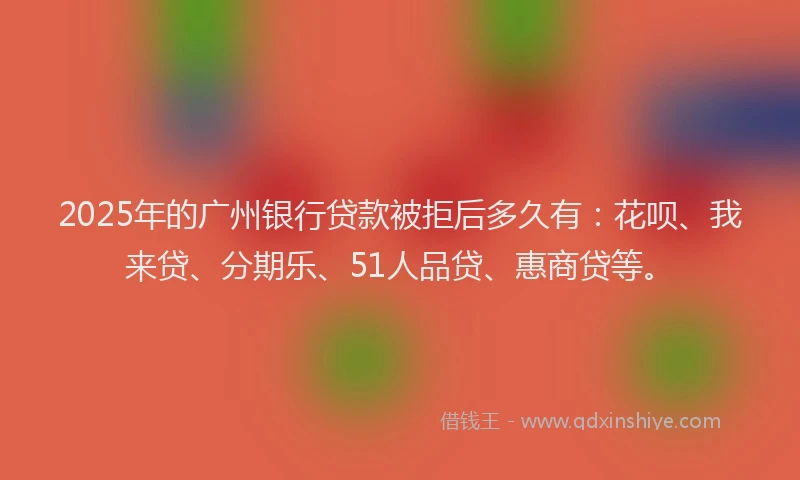 2025年的广州银行贷款被拒后多久有：花呗、我来贷、分期乐、51人品贷、惠商贷等。