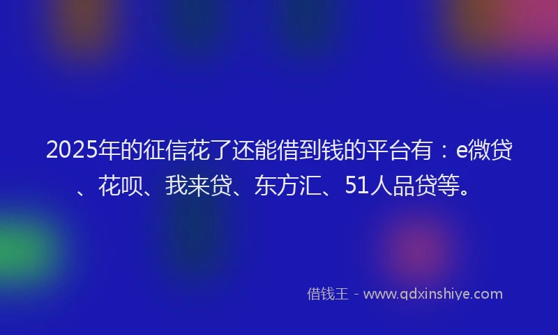 2025年的征信花了还能借到钱的平台有：e微贷、花呗、我来贷、东方汇、51人品贷等。