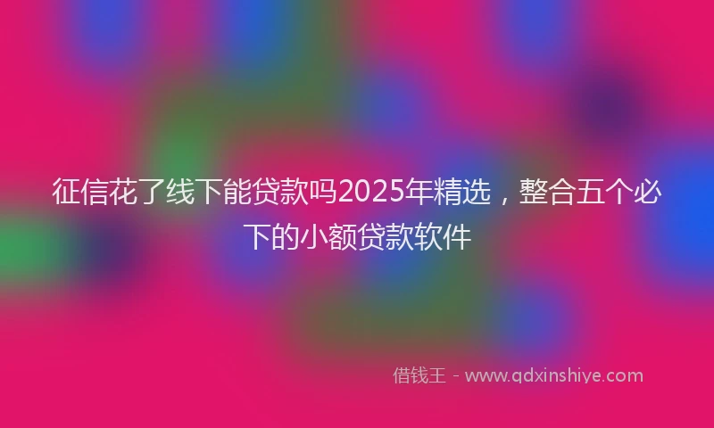 征信花了线下能贷款吗2025年精选，整合五个必下的小额贷款软件