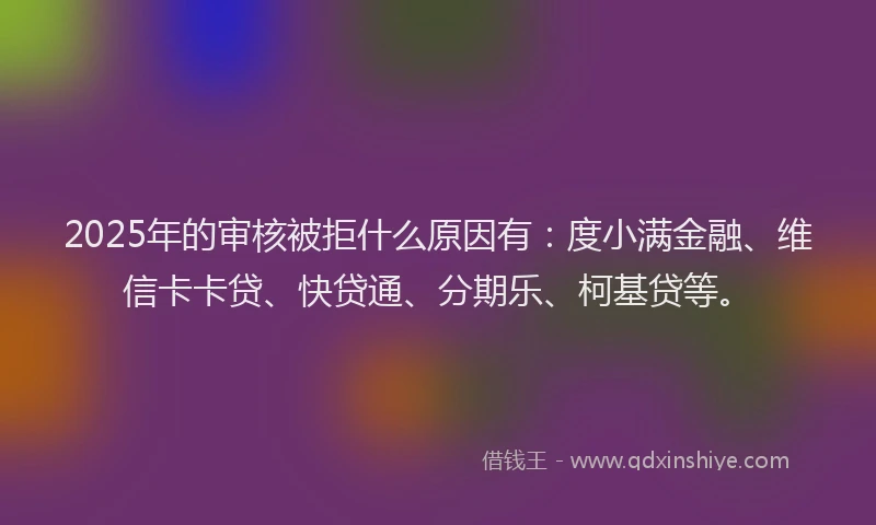 2025年的审核被拒什么原因有：度小满金融、维信卡卡贷、快贷通、分期乐、柯基贷等。