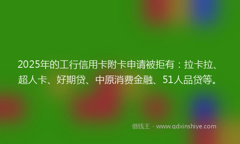 2025年的工行信用卡附卡申请被拒有：拉卡拉、超人卡、好期贷、中原消费金融、51人品贷等。