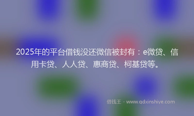 2025年的平台借钱没还微信被封有：e微贷、信用卡贷、人人贷、惠商贷、柯基贷等。
