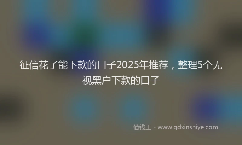 征信花了能下款的口子2025年推荐，整理5个无视黑户下款的口子