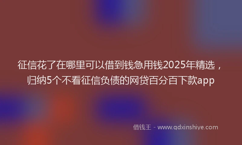 征信花了在哪里可以借到钱急用钱2025年精选，归纳5个不看征信负债的网贷百分百下款app