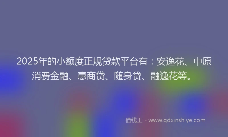 2025年的小额度正规贷款平台有：安逸花、中原消费金融、惠商贷、随身贷、融逸花等。
