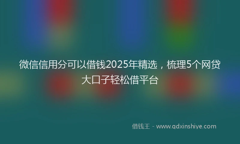 微信信用分可以借钱2025年精选，梳理5个网贷大口子轻松借平台