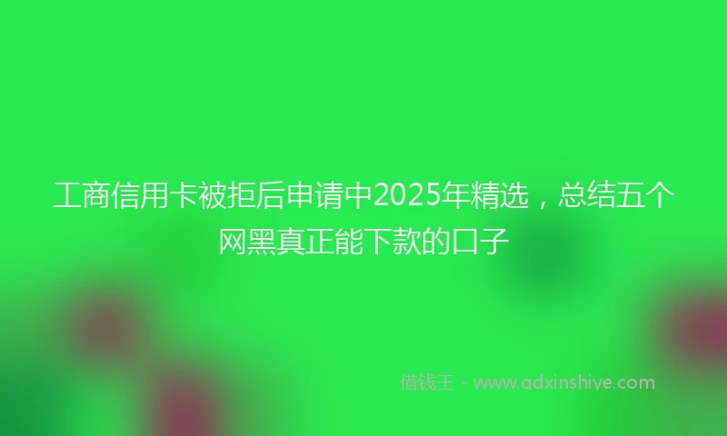 工商信用卡被拒后申请中2025年精选，总结五个网黑真正能下款的口子