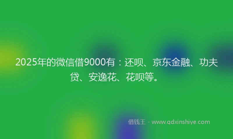 2025年的微信借9000有：还呗、京东金融、功夫贷、安逸花、花呗等。