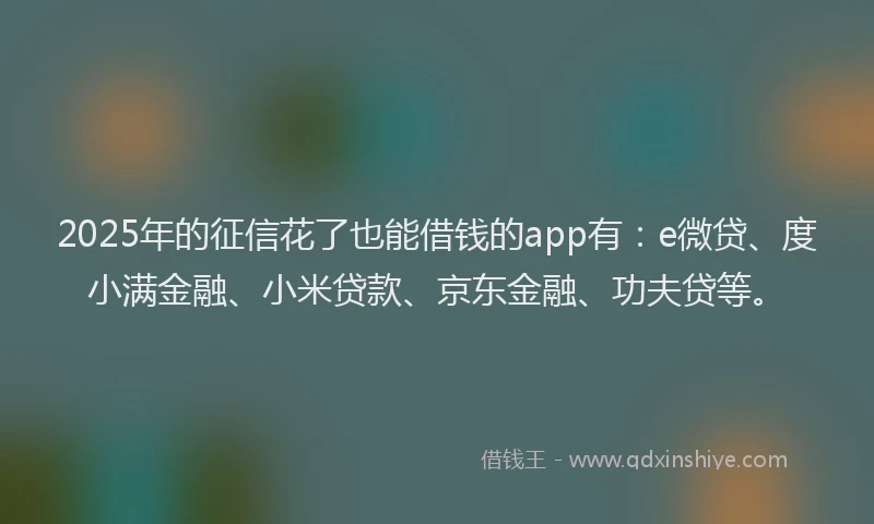 2025年的征信花了也能借钱的app有：e微贷、度小满金融、小米贷款、京东金融、功夫贷等。