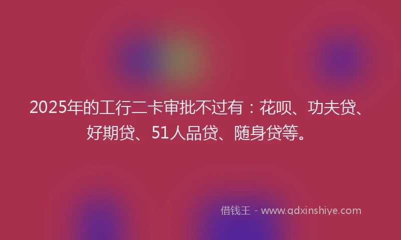 2025年的工行二卡审批不过有：花呗、功夫贷、好期贷、51人品贷、随身贷等。