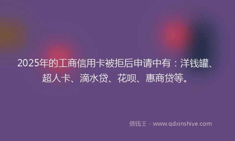 2025年的工商信用卡被拒后申请中有：洋钱罐、超人卡、滴水贷、花呗、惠商贷等。