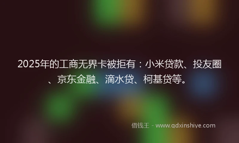 2025年的工商无界卡被拒有：小米贷款、投友圈、京东金融、滴水贷、柯基贷等。