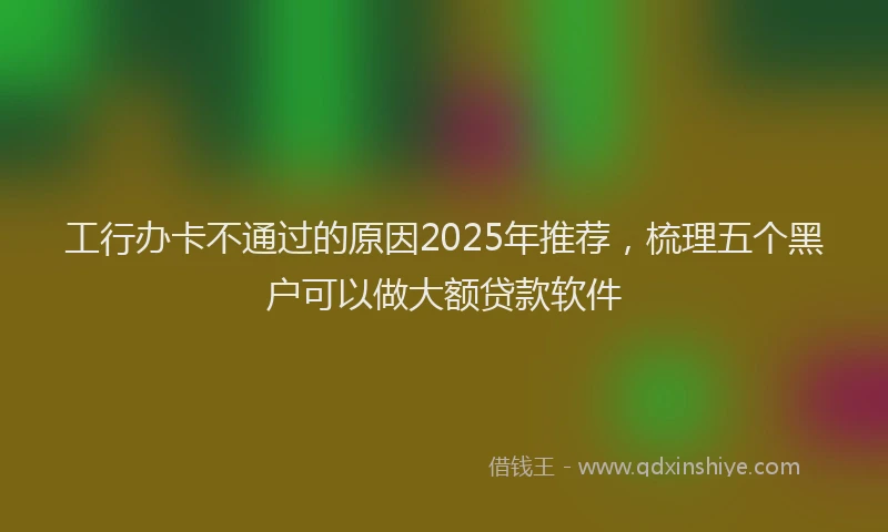 工行办卡不通过的原因2025年推荐，梳理五个黑户可以做大额贷款软件