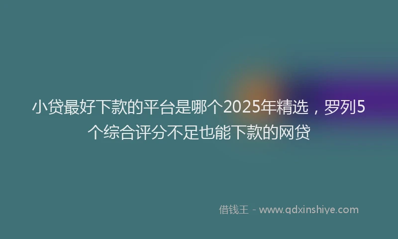 小贷最好下款的平台是哪个2025年精选，罗列5个综合评分不足也能下款的网贷