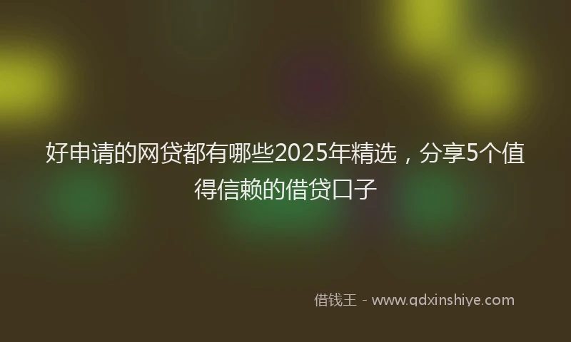 好申请的网贷都有哪些2025年精选，分享5个值得信赖的借贷口子