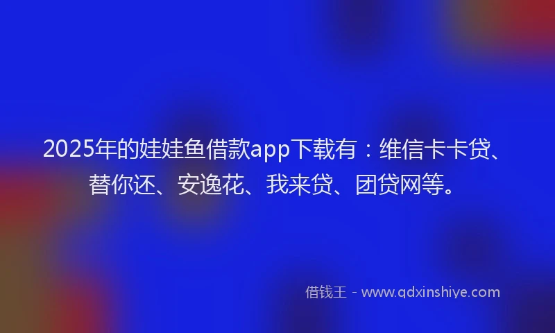 2025年的娃娃鱼借款app下载有：维信卡卡贷、替你还、安逸花、我来贷、团贷网等。