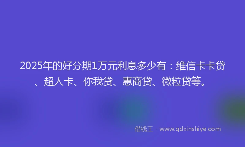 2025年的好分期1万元利息多少有：维信卡卡贷、超人卡、你我贷、惠商贷、微粒贷等。