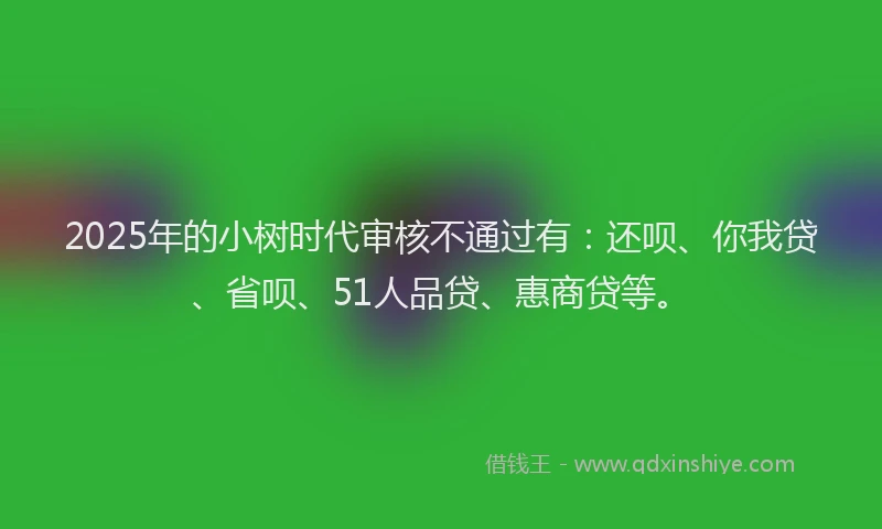 2025年的小树时代审核不通过有：还呗、你我贷、省呗、51人品贷、惠商贷等。
