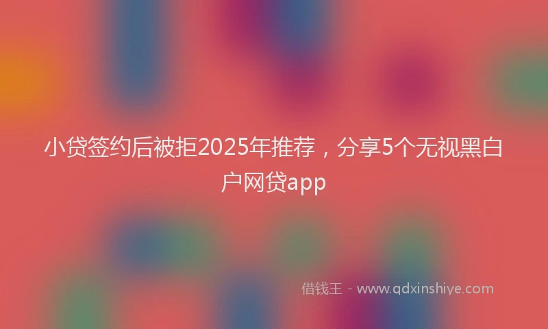 小贷签约后被拒2025年推荐，分享5个无视黑白户网贷app