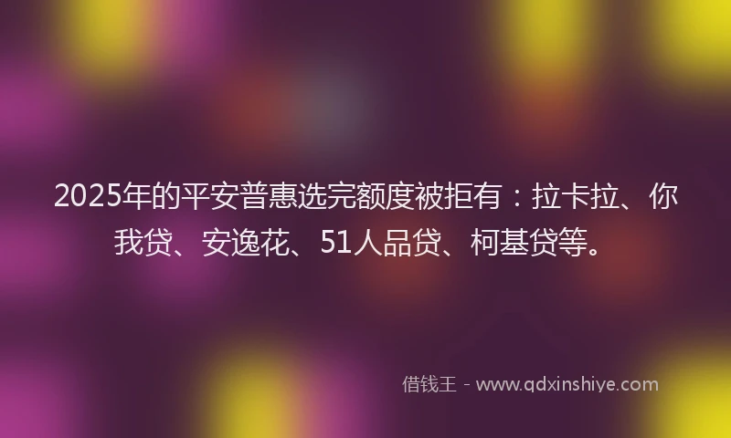 2025年的平安普惠选完额度被拒有：拉卡拉、你我贷、安逸花、51人品贷、柯基贷等。