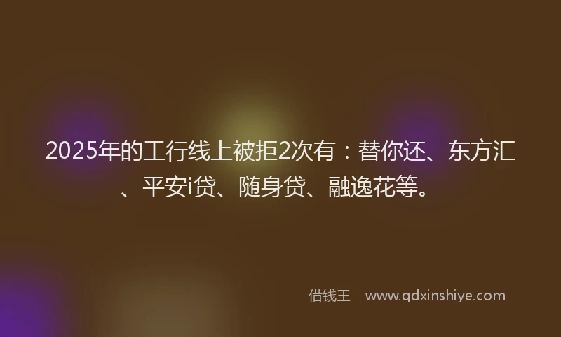 2025年的工行线上被拒2次有：替你还、东方汇、平安i贷、随身贷、融逸花等。