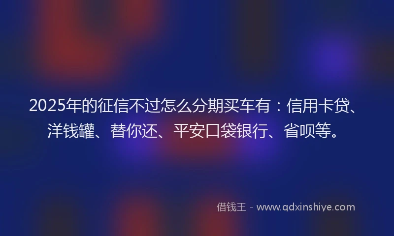 2025年的征信不过怎么分期买车有：信用卡贷、洋钱罐、替你还、平安口袋银行、省呗等。