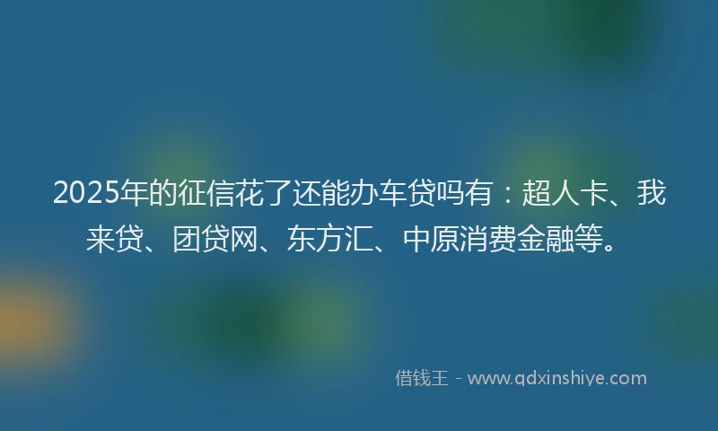 2025年的征信花了还能办车贷吗有：超人卡、我来贷、团贷网、东方汇、中原消费金融等。