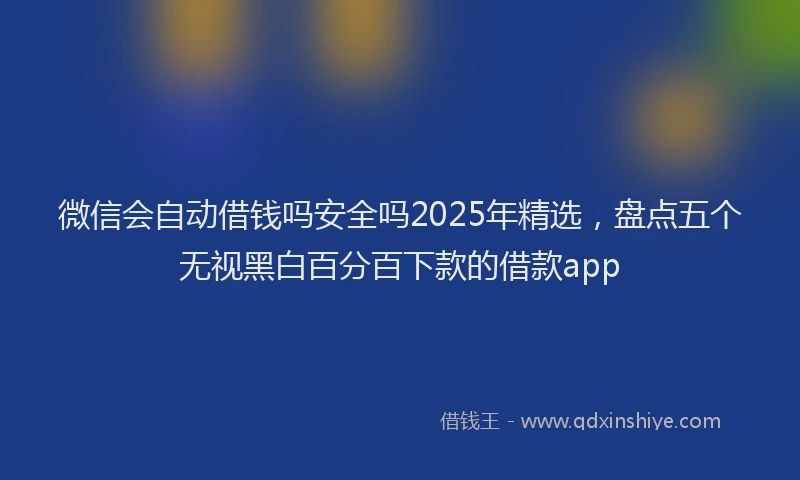 微信会自动借钱吗安全吗2025年精选，盘点五个无视黑白百分百下款的借款app
