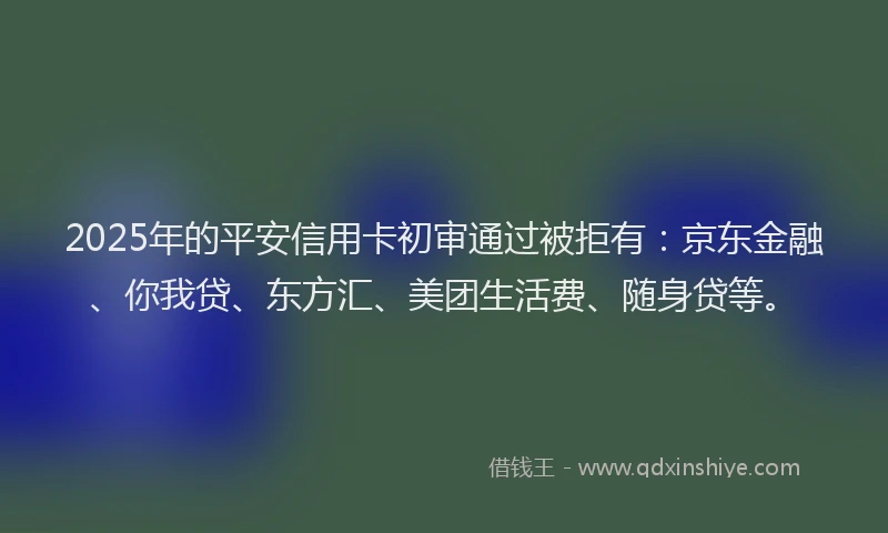 2025年的平安信用卡初审通过被拒有：京东金融、你我贷、东方汇、美团生活费、随身贷等。