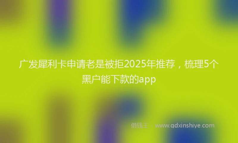 广发犀利卡申请老是被拒2025年推荐，梳理5个黑户能下款的app