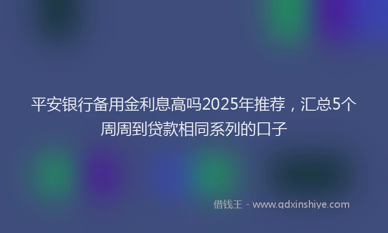 平安银行备用金利息高吗2025年推荐，汇总5个周周到贷款相同系列的口子