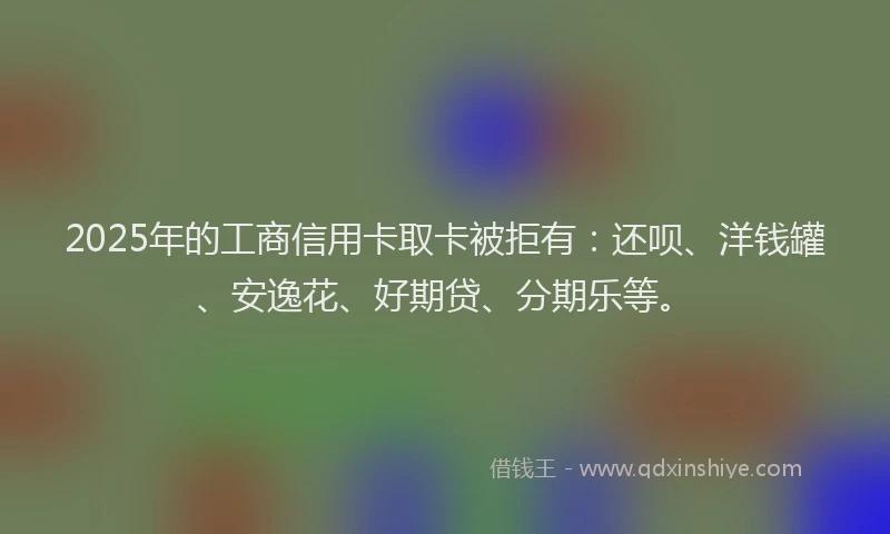 2025年的工商信用卡取卡被拒有：还呗、洋钱罐、安逸花、好期贷、分期乐等。