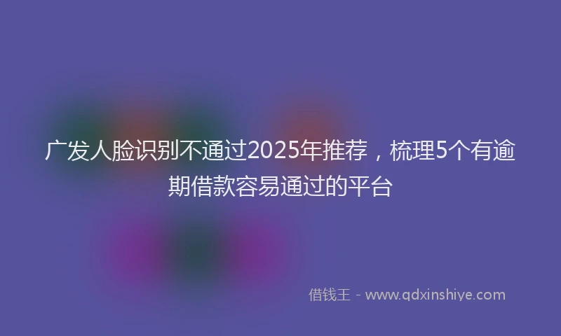 广发人脸识别不通过2025年推荐，梳理5个有逾期借款容易通过的平台