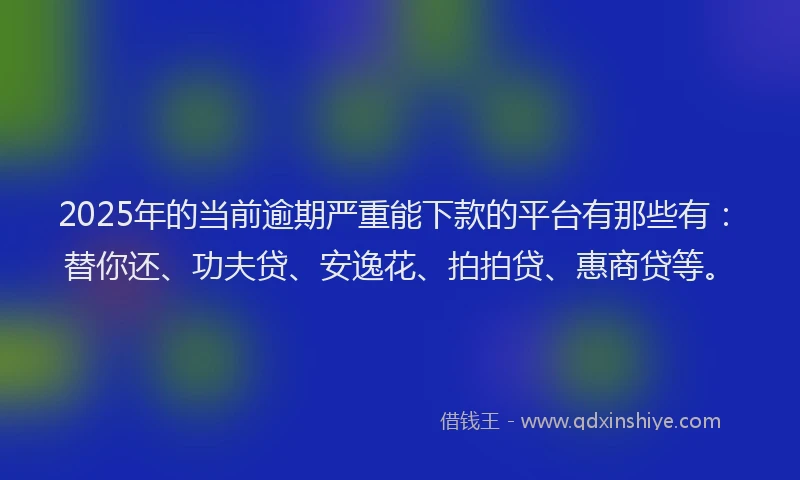 2025年的当前逾期严重能下款的平台有那些有：替你还、功夫贷、安逸花、拍拍贷、惠商贷等。