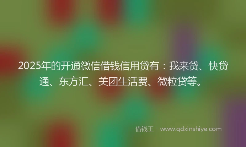 2025年的开通微信借钱信用贷有：我来贷、快贷通、东方汇、美团生活费、微粒贷等。