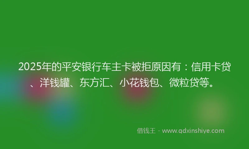 2025年的平安银行车主卡被拒原因有：信用卡贷、洋钱罐、东方汇、小花钱包、微粒贷等。