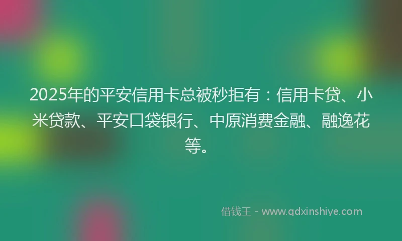 2025年的平安信用卡总被秒拒有：信用卡贷、小米贷款、平安口袋银行、中原消费金融、融逸花等。