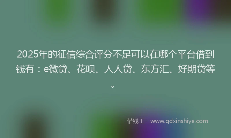 2025年的征信综合评分不足可以在哪个平台借到钱有：e微贷、花呗、人人贷、东方汇、好期贷等。