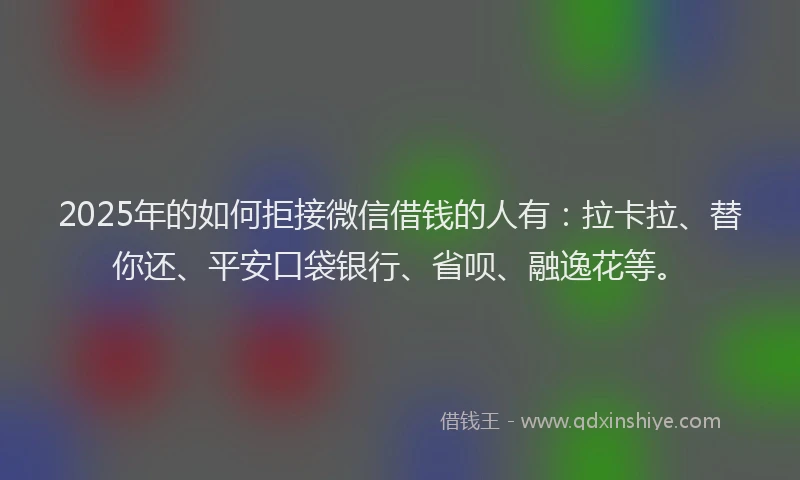 2025年的如何拒接微信借钱的人有：拉卡拉、替你还、平安口袋银行、省呗、融逸花等。