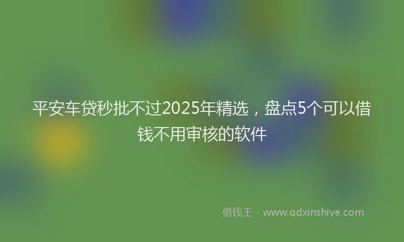 平安车贷秒批不过2025年精选，盘点5个可以借钱不用审核的软件
