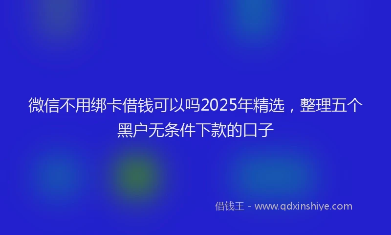微信不用绑卡借钱可以吗2025年精选，整理五个黑户无条件下款的口子