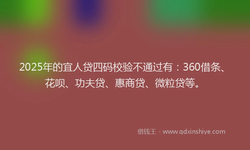 2025年的宜人贷四码校验不通过有：360借条、花呗、功夫贷、惠商贷、微粒贷等。