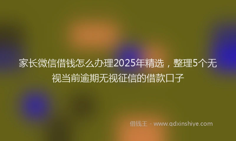 家长微信借钱怎么办理2025年精选，整理5个无视当前逾期无视征信的借款口子