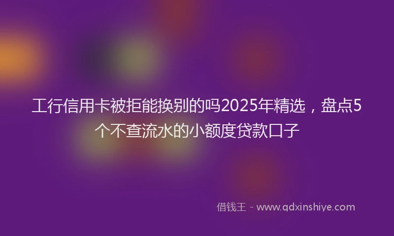 工行信用卡被拒能换别的吗2025年精选，盘点5个不查流水的小额度贷款口子